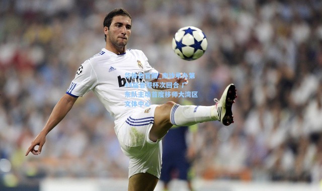 华体会官网_南沙承办第44届省港杯次回合 广东队主场首度移师大湾区文体中心