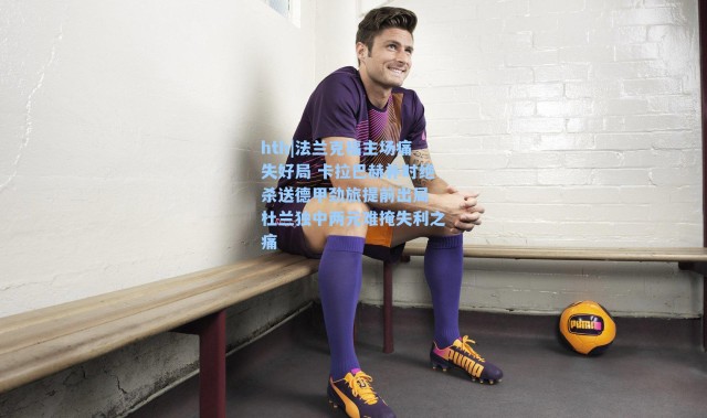 hth|法兰克福主场痛失好局 卡拉巴赫补时绝杀送德甲劲旅提前出局 杜兰独中两元难掩失利之痛