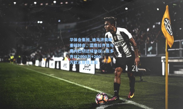 华体会集团_迪马济奥曝重磅转会，蓝鹰拉齐奥与费内巴切达成协议，贡多齐以2600万+200万欧元登陆土超