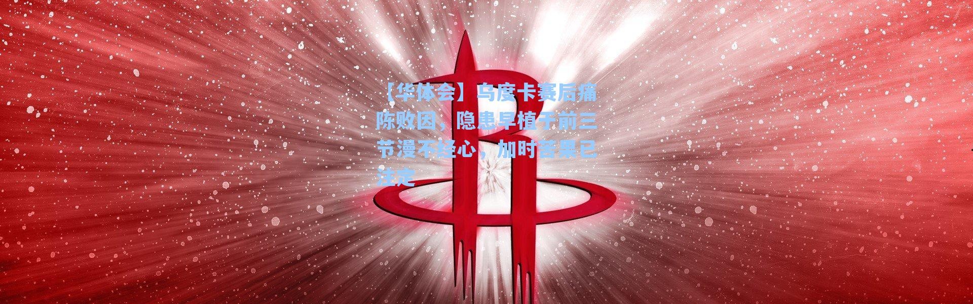 【华体会】乌度卡赛后痛陈败因，隐患早植于前三节漫不经心，加时苦果已注定