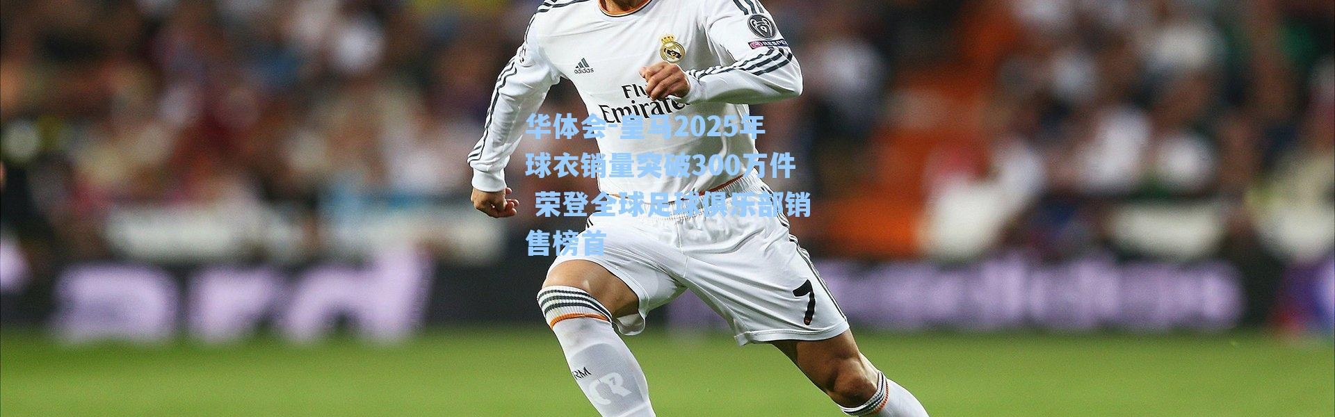 华体会-皇马2025年球衣销量突破300万件 荣登全球足球俱乐部销售榜首