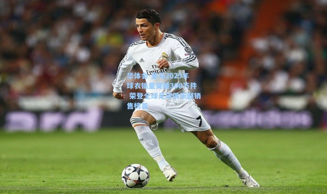 华体会-皇马2025年球衣销量突破300万件 荣登全球足球俱乐部销售榜首