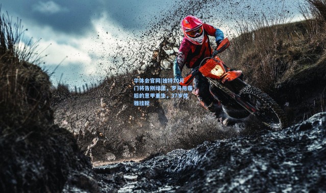 华体会官网|独特10号门将告别绿茵，罗马阴霾后的意甲重生，37岁优雅挂靴