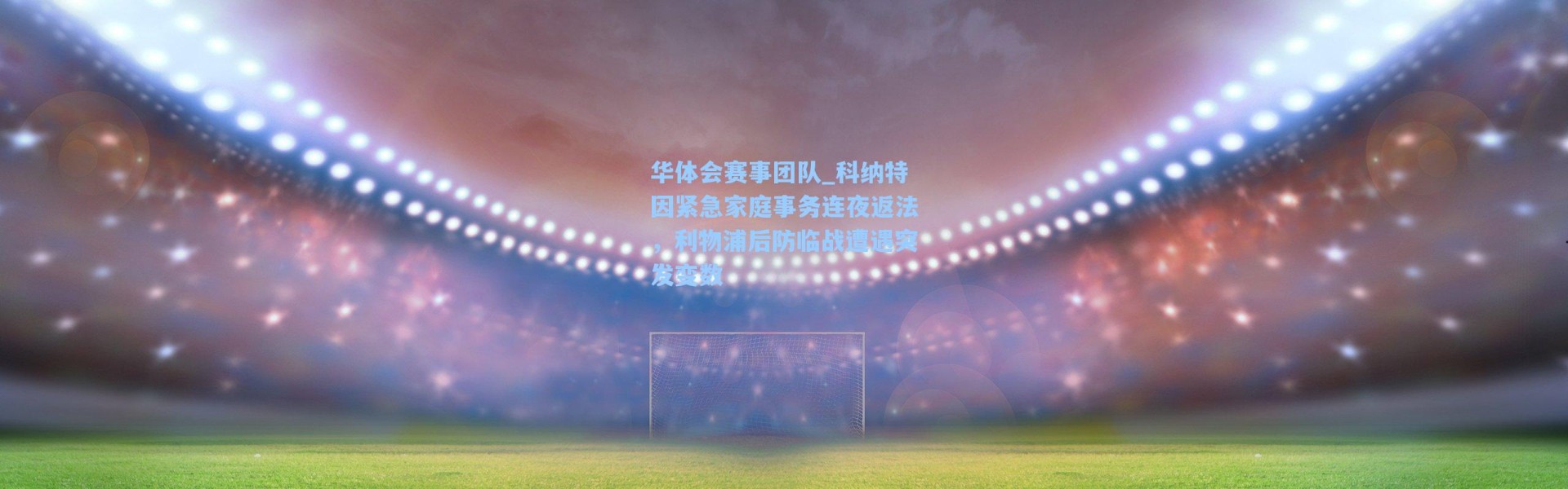 华体会赛事团队_科纳特因紧急家庭事务连夜返法，利物浦后防临战遭遇突发变数