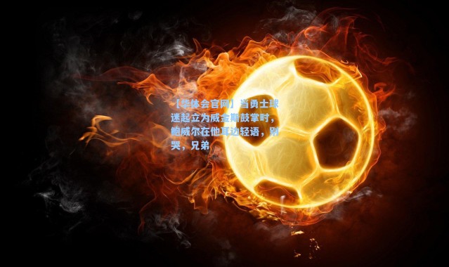 【华体会官网】当勇士球迷起立为威金斯鼓掌时，鲍威尔在他耳边轻语，别哭，兄弟