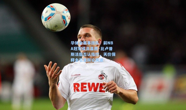 华体会赛事团队：前NBA冠军成员昌西·比卢普斯法庭否认指控，天价保释金引发舆论风波