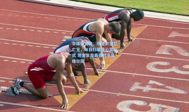 华体会官网：坎普尔泪忆亡兄，每日扫墓是心灵仪式 坦言生涯最强对手是维尔茨