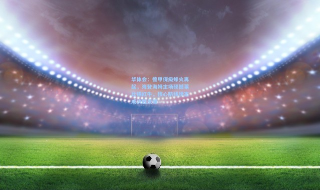 华体会：德甲保级烽火再起，海登海姆主场硬撼莱比锡红牛，核心防线状态成决胜关键