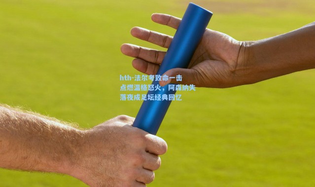 hth-法尔考致命一击点燃温格怒火，阿森纳失落夜成足坛经典回忆