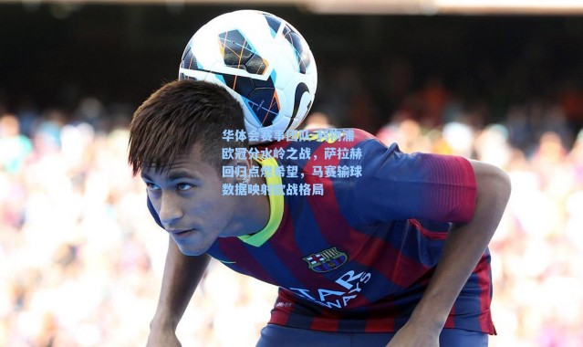 华体会赛事团队-利物浦欧冠分水岭之战，萨拉赫回归点燃希望，马赛输球数据映射欧战格局