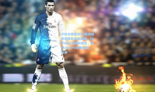 华体会赛事团队|美媒披露詹姆斯生涯数据，18岁到41岁稳如磐石，场均20+6+6竟是最低标准