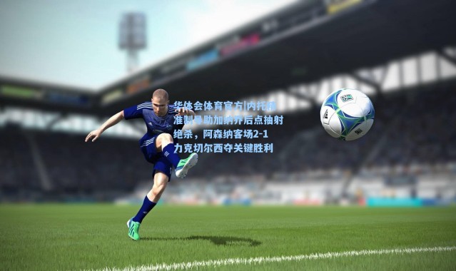 华体会体育官方|内托精准制导助加纳乔后点抽射绝杀，阿森纳客场2-1力克切尔西夺关键胜利