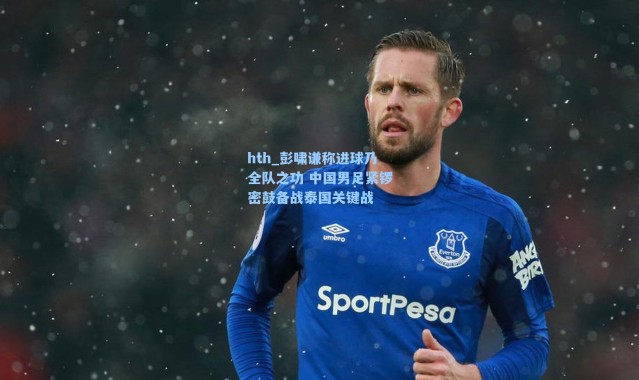 hth_彭啸谦称进球乃全队之功 中国男足紧锣密鼓备战泰国关键战