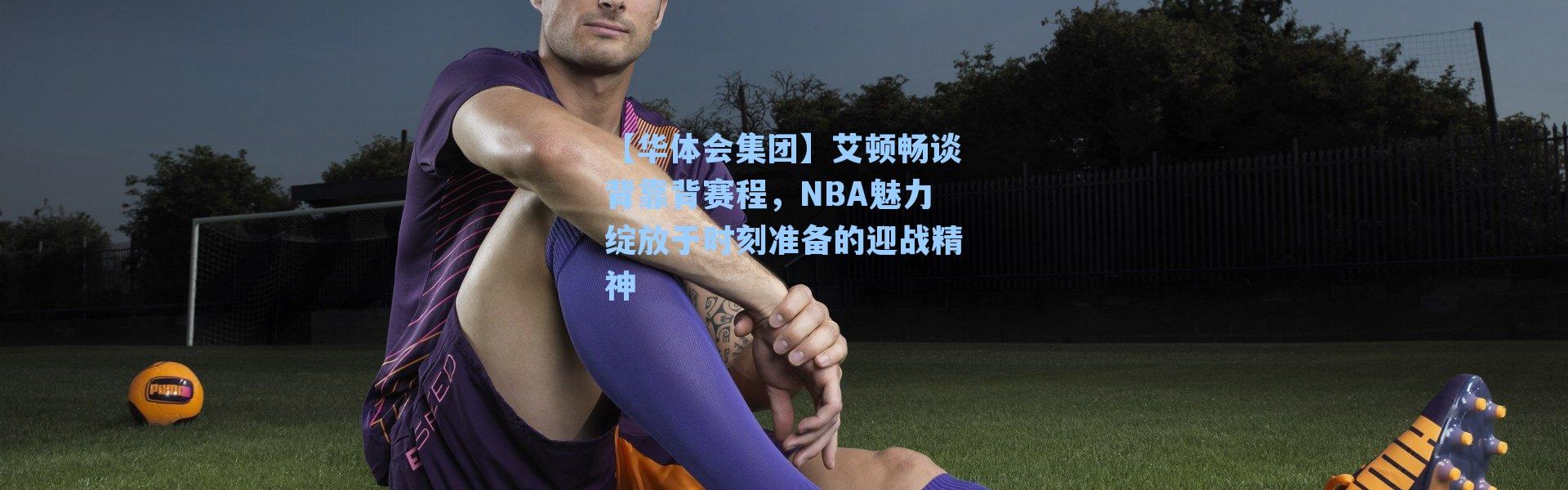 【华体会集团】艾顿畅谈背靠背赛程，NBA魅力绽放于时刻准备的迎战精神