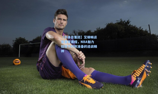 【华体会集团】艾顿畅谈背靠背赛程，NBA魅力绽放于时刻准备的迎战精神