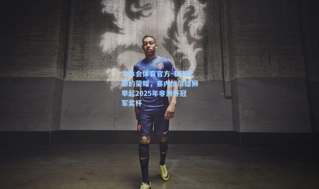 华体会体育官方-非洲之巅的荣耀，塞内加尔雄狮举起2025年非洲杯冠军奖杯